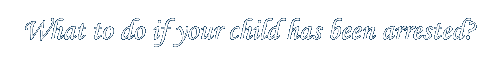 WHAT TO DO IF MY CHILD HAS BEEN ARRESTED
